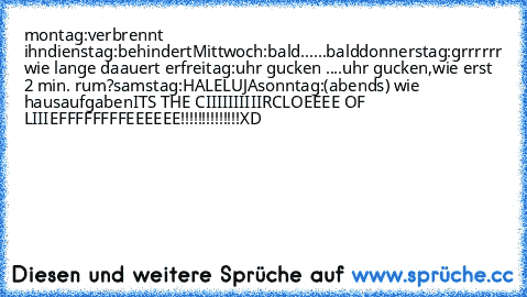 montag:verbrennt ihn
dienstag:behindert
Mittwoch:bald......bald
donnerstag:grrrrrr wie lange daauert er
freitag:uhr gucken ....uhr gucken,wie erst 2 min. rum?
samstag:HALELUJA
sonntag:(abends) wie hausaufgaben
ITS THE CIIIIIIIIIIRCLOEEEE OF LIIIEFFFFFFFFEEEEEE!!!!!!!!!!!!!!
XD