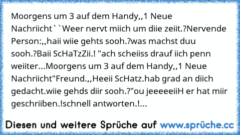 Moorgens um 3 auf dem Handy
,,1 Neue Nachriicht``
Weer nervt miich um diie zeiit.?
Nervende Person:
,,haii wiie gehts sooh.?
was machst duu sooh.?
Baii ScHaTzZii.! ♥♥♥♥♥♥"
ach scheiiss drauf iich penn weiiter...
Moorgens um 3 auf dem Handy
,,1 Neue Nachriicht"
Freund.♥
,,Heeii ScHatz.
hab grad an diich gedacht.
wiie gehds diir sooh.?"
ou jeeeeeiiH er hat miir geschriiben.!
schnell antworten.!...