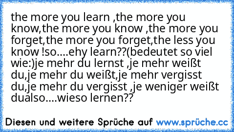 the more you learn ,the more you know,the more you know ,the more you forget,the more you forget,the less you know !
so....ehy learn??
(bedeutet so viel wie:)
je mehr du lernst ,je mehr weißt du,je mehr du weißt,je mehr vergisst du,je mehr du vergisst ,je weniger weißt du
also....wieso lernen??