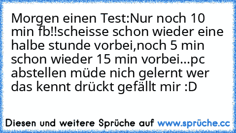 Morgen einen Test:
Nur noch 10 min fb!!
scheisse schon wieder eine halbe stunde vorbei,
noch 5 min schon wieder 15 min vorbei...
pc abstellen müde nich gelernt 
wer das kennt drückt gefällt mir :D