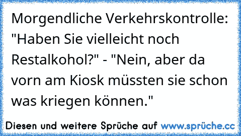 Morgendliche Verkehrskontrolle: "Haben Sie vielleicht noch Restalkohol?" - "Nein, aber da vorn am Kiosk müssten sie schon was kriegen können."