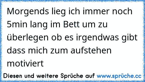 Morgends lieg ich immer noch 5min lang im Bett um zu überlegen ob es irgendwas gibt dass mich zum aufstehen motiviert