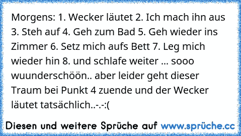 Morgens: 1. Wecker läutet 2. Ich mach ihn aus 3. Steh auf 4. Geh zum Bad 5. Geh wieder ins Zimmer 6. Setz mich aufs Bett 7. Leg mich wieder hin 8. und schlafe weiter ... sooo wuunderschöön.. aber leider geht dieser Traum bei Punkt 4 zuende und der Wecker läutet tatsächlich..-.-
:(