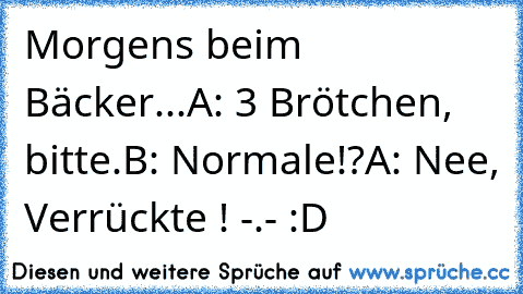 Morgens beim Bäcker...
A: 3 Brötchen, bitte.
B: Normale!?
A: Nee, Verrückte ! -.- :D