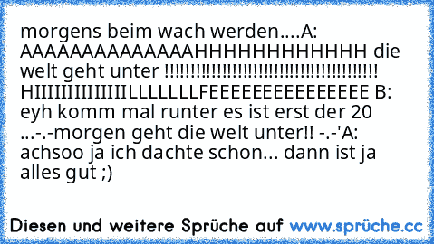 morgens beim wach werden....
A: AAAAAAAAAAAAAAHHHHHHHHHHHH die welt geht unter !!!!!!!!!!!!!!!!!!!!!!!!!!!!!!!!!!!!!!!!! HIIIIIIIIIIIIIILLLLLLLFEEEEEEEEEEEEEEE 
B: eyh komm mal runter es ist erst der 20 ...-.-morgen geht die welt unter!! -.-'
A: achsoo ja ich dachte schon... dann ist ja alles gut ;)