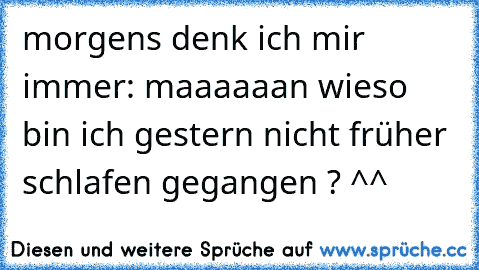 morgens denk ich mir immer: maaaaaan wieso bin ich gestern nicht früher schlafen gegangen ? ^^