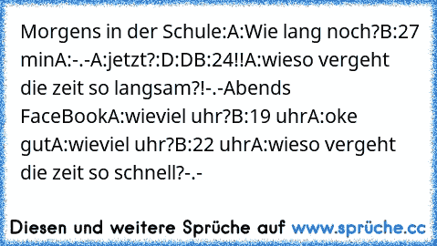 Morgens in der Schule:
A:Wie lang noch?
B:27 min
A:-.-
A:jetzt?:D:D
B:24!!
A:wieso vergeht die zeit so langsam?!-.-
Abends FaceBook
A:wieviel uhr?
B:19 uhr
A:oke gut
A:wieviel uhr?
B:22 uhr
A:wieso vergeht die zeit so schnell?-.-