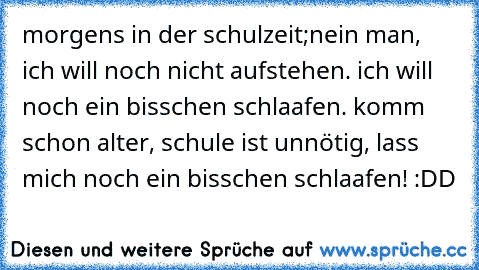 morgens in der schulzeit;
nein man, ich will noch nicht aufstehen. ich will noch ein bisschen schlaafen. komm schon alter, schule ist unnötig, lass mich noch ein bisschen schlaafen! :DD