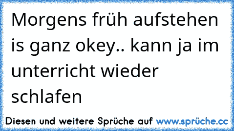 Morgens früh aufstehen is ganz okey.. kann ja im unterricht wieder schlafen