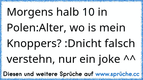 Morgens halb 10 in Polen:
Alter, wo is mein Knoppers? :D
nicht falsch verstehn, nur ein joke ^^