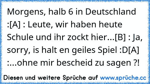 Morgens, halb 6 in Deutschland :
[A] : Leute, wir haben heute Schule und ihr zockt hier...
[B] : Ja, sorry, is halt en geiles Spiel :D
[A] :...ohne mir bescheid zu sagen ?!