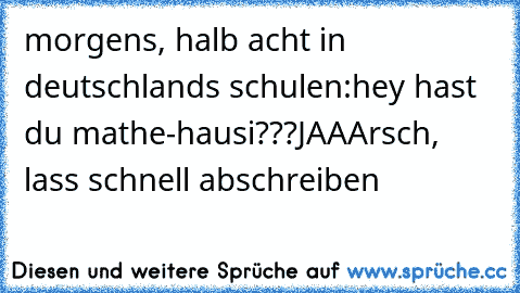 morgens, halb acht in deutschlands schulen:
hey hast du mathe-hausi???
JAA
Arsch, lass schnell abschreiben