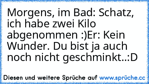 Morgens, im Bad: Schatz, ich habe zwei Kilo abgenommen :)
Er: Kein Wunder. Du bist ja auch noch nicht geschminkt..:D