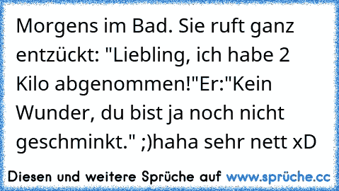 Morgens im Bad. Sie ruft ganz entzückt: "Liebling, ich habe 2 Kilo abgenommen!"
Er:"Kein Wunder, du bist ja noch nicht geschminkt." ;)
haha sehr nett xD