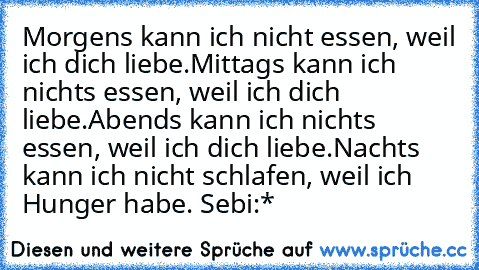 Morgens kann ich nicht essen, weil ich dich liebe.
Mittags kann ich nichts essen, weil ich dich liebe.
Abends kann ich nichts essen, weil ich dich liebe.
Nachts kann ich nicht schlafen, weil ich Hunger habe. 
Sebi:*