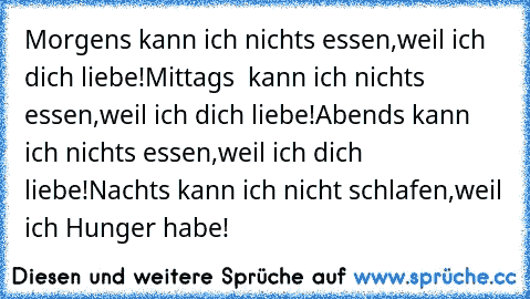 Morgens kann ich nichts essen,weil ich dich liebe!
Mittags  kann ich nichts essen,weil ich dich liebe!
Abends kann ich nichts essen,weil ich dich liebe!
Nachts kann ich nicht schlafen,weil ich Hunger habe!