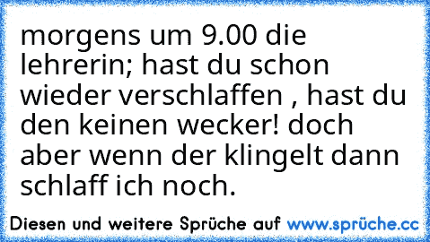 morgens um 9.00 die lehrerin; hast du schon wieder verschlaffen , hast du den keinen wecker! doch aber wenn der klingelt dann schlaff ich noch.