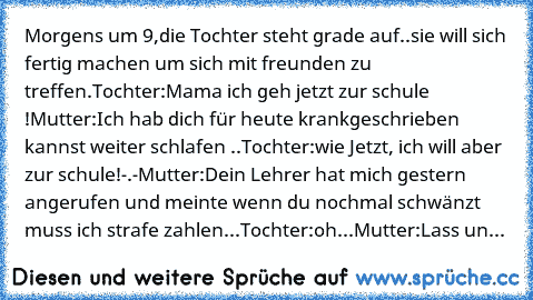 Morgens um 9,die Tochter steht grade auf..sie will sich fertig machen um sich mit freunden zu treffen.
Tochter:Mama ich geh jetzt zur schule !
Mutter:Ich hab dich für heute krankgeschrieben kannst weiter schlafen ..
Tochter:wie Jetzt, ich will aber zur schule!-.-
Mutter:Dein Lehrer hat mich gestern angerufen und meinte wenn du nochmal schwänzt muss ich strafe zahlen...
Tochter:oh...
Mutter:Lass...