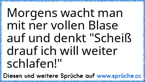 Morgens wacht man mit ner vollen Blase auf und denkt "Scheiß drauf ich will weiter schlafen!"