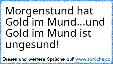 Morgenstund hat Gold im Mund...und Gold im Mund ist ungesund!