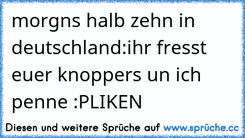 morgns halb zehn in deutschland:
ihr fresst euer knoppers un ich penne :P
♥LIKEN♥