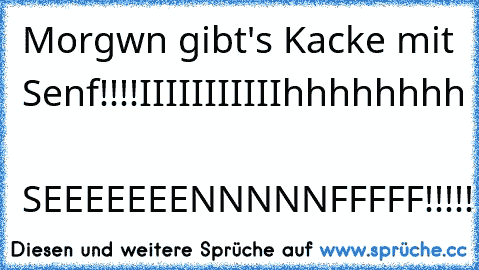 Morgwn gibt's Kacke mit Senf!!!!
IIIIIIIIIIIhhhhhhhh  SEEEEEEENNNNNFFFFF!!!!!