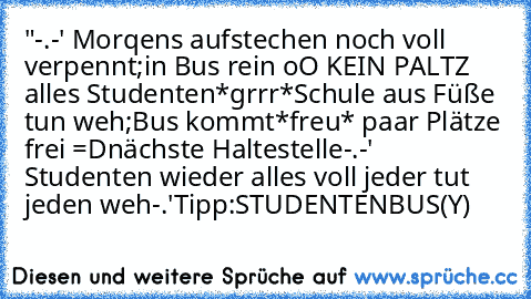 "-.-' Morqens aufstechen noch voll verpennt;in Bus rein oO KEIN PALTZ alles Studenten*grrr*
Schule aus Füße tun weh;Bus kommt*freu* paar Plätze frei =Dnächste Haltestelle-.-' Studenten wieder alles voll jeder tut jeden weh-.'
Tipp:STUDENTENBUS(Y)