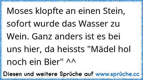 Moses klopfte an einen Stein, sofort wurde das Wasser zu Wein. Ganz anders ist es bei uns hier, da heissts "Mädel hol noch ein Bier" ^^