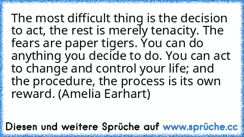 The most difficult thing is the decision to act, the rest is merely tenacity. The fears are paper tigers. You can do anything you decide to do. You can act to change and control your life; and the procedure, the process is its own reward. (Amelia Earhart)