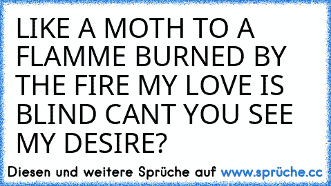 LIKE A MOTH TO A FLAMME BURNED BY THE FIRE MY LOVE IS BLIND CAN´T YOU SEE MY DESIRE?