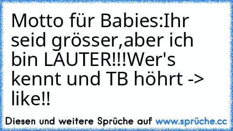 Motto für Babies:
Ihr seid grösser,
aber ich bin LAUTER!!!
Wer's kennt und TB höhrt -> like!!