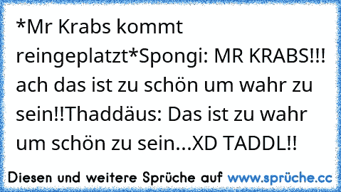 *Mr Krabs kommt reingeplatzt*
Spongi: MR KRABS!!! ach das ist zu schön um wahr zu sein!!
Thaddäus: Das ist zu wahr um schön zu sein...
XD TADDL!!