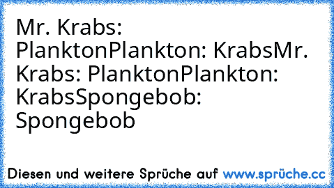 Mr. Krabs: Plankton
Plankton: Krabs
Mr. Krabs: Plankton
Plankton: Krabs
Spongebob: Spongebob