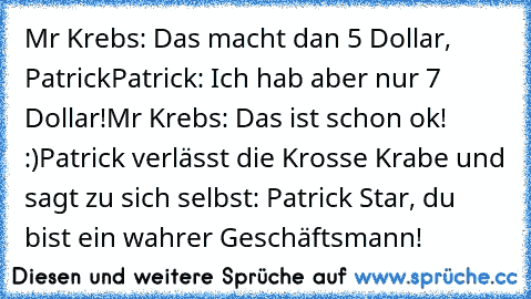 Mr Krebs: Das macht dan 5 Dollar, Patrick
Patrick: Ich hab aber nur 7 Dollar!
Mr Krebs: Das ist schon ok! :)
Patrick verlässt die Krosse Krabe und sagt zu sich selbst: Patrick Star, du bist ein wahrer Geschäftsmann!