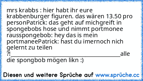 mrs krabbs : hier habt ihr eure krabbenburger figuren. das wären 13.50 pro person
Patrick: das geht auf mich
greift in spongebobs hose und nimmt portmonee raus
spongebob: hey das is mein portmanee
Patrick: hast du imernoch nich gelernt zu teilen ?!
_________________________________________
alle die spongbob mögen likn :)