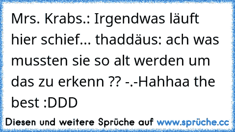 Mrs. Krabs.: Irgendwas läuft hier schief... 
thaddäus: ach was mussten sie so alt werden um das zu erkenn ?? -.-
Hahhaa the best :DDD ♥