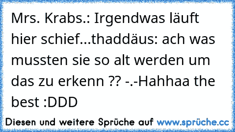 Mrs. Krabs.: Irgendwas läuft hier schief...
thaddäus: ach was mussten sie so alt werden um das zu erkenn ?? -.-
Hahhaa the best :DDD ♥