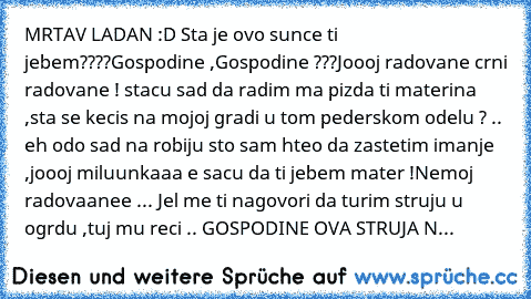 MRTAV LADAN :D Sta je ovo sunce ti jebem????
Gospodine ,Gospodine ???
Joooj radovane crni radovane ! stacu sad da radim ma pizda ti materina ,sta se kecis na mojoj gradi u tom pederskom odelu ? .. eh odo sad na robiju sto sam hteo da zastetim imanje ,joooj miluunkaaa e sacu da ti jebem mater !¨Nemoj radovaanee ... Jel me ti nagovori da turim struju u ogrdu ,tuj mu reci .. GOSPODINE OVA STRUJA N...