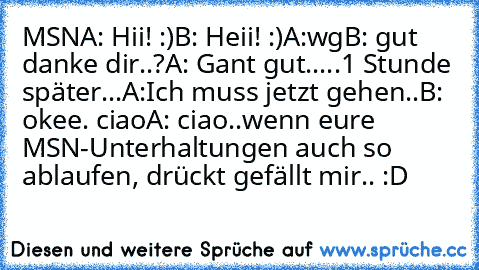 MSN
A: Hii! :)
B: Heii! :)
A:wg
B: gut danke dir..?
A: Gant gut..
...1 Stunde später...
A:Ich muss jetzt gehen..
B: okee. ciao
A: ciao..
wenn eure MSN-Unterhaltungen auch so ablaufen, drückt gefällt mir.. :D