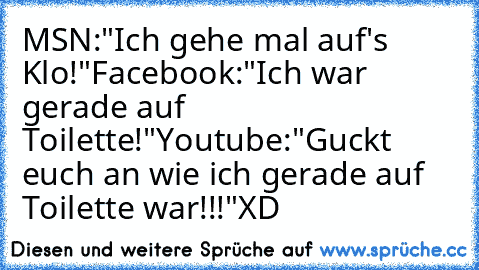 MSN:"Ich gehe mal auf's Klo!"
Facebook:"Ich war gerade auf Toilette!"
Youtube:"Guckt euch an wie ich gerade auf Toilette war!!!"
XD