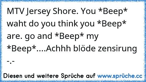 MTV Jersey Shore. You *Beep* waht do you think you *Beep* are. go and *Beep* my *Beep*....
Achhh blöde zensirung -.-