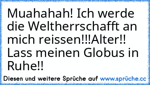 Muahahah! Ich werde die Weltherrschafft an mich reissen!!!
Alter!! Lass meinen Globus in Ruhe!!