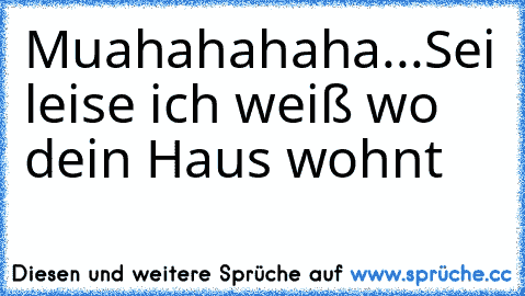 Muahahahaha...
Sei leise ich weiß wo dein Haus wohnt