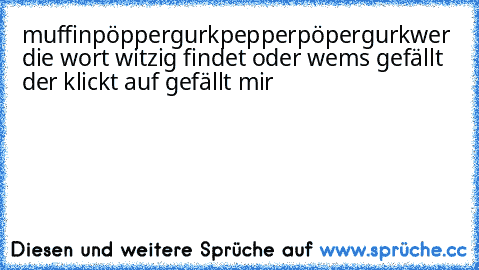 muffinpöppergurkpepperpöpergurk
wer die wort witzig findet oder wems gefällt der klickt auf gefällt mir