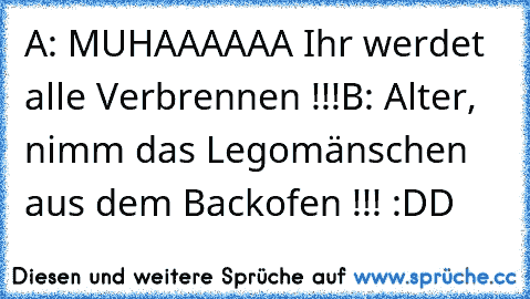 A: MUHAAAAAA Ihr werdet alle Verbrennen !!!
B: Alter, nimm das Legomänschen aus dem Backofen !!! :DD