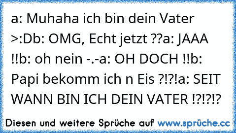 a: Muhaha ich bin dein Vater >:D
b: OMG, Echt jetzt ??
a: JAAA !!
b: oh nein -.-
a: OH DOCH !!
b: Papi bekomm ich n Eis ?!?!
a: SEIT WANN BIN ICH DEIN VATER !?!?!?