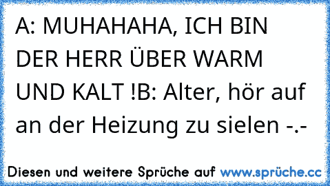 A: MUHAHAHA, ICH BIN DER HERR ÜBER WARM UND KALT !
B: Alter, hör auf an der Heizung zu sielen -.-