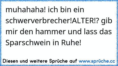 muhahaha! ich bin ein schwerverbrecher!
ALTER!? gib mir den hammer und lass das Sparschwein in Ruhe!