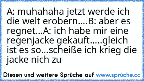 A: muhahaha jetzt werde ich die welt erobern....
B: aber es regnet...
A: ich habe mir eine regenjacke gekauft.....gleich ist es so...scheiße ich krieg die jacke nich zu