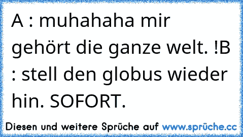 A : muhahaha mir gehört die ganze welt. !
B : stell den globus wieder hin. SOFORT.